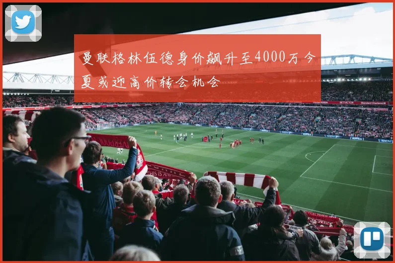 曼联格林伍德身价飙升至4000万今夏或迎高价转会机会