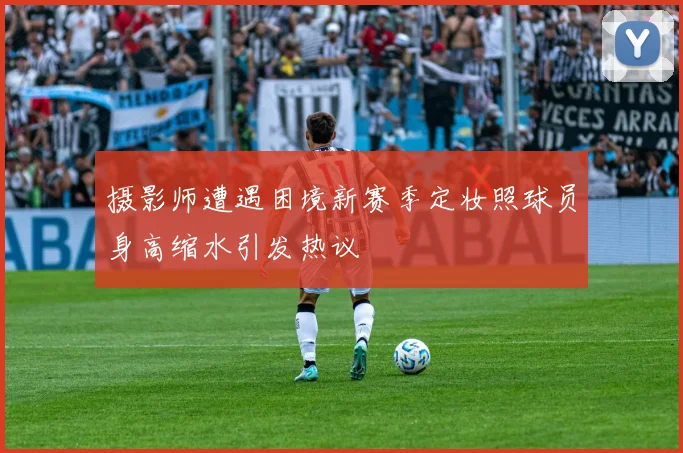 摄影师遭遇困境新赛季定妆照球员身高缩水引发热议