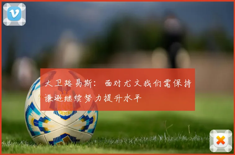 大卫路易斯:面对尤文我们需保持谦逊继续努力提升水平