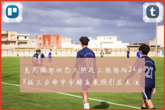 克尼佩尔状态火热近三场场均24分8板三分命中率超高表现引发关注