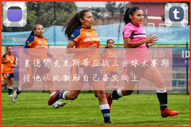 基德赞克里斯蒂应战三分球大赛期待他以此激励自己奋发向上
