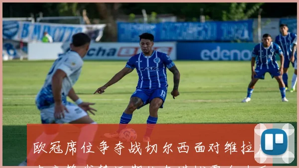 欧冠席位争夺战切尔西面对维拉历史交锋劣势近期状态堪忧需全力反弹