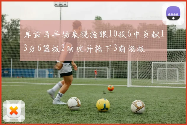 库兹马半场表现抢眼10投6中贡献13分6篮板2助攻并抢下3前场板