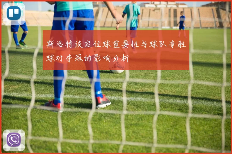 斯洛特谈定位球重要性与球队净胜球对夺冠的影响分析
