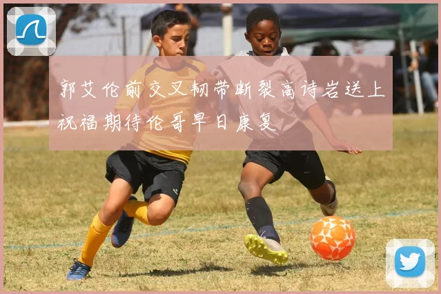 郭艾伦前交叉韧带断裂高诗岩送上祝福期待伦哥早日康复