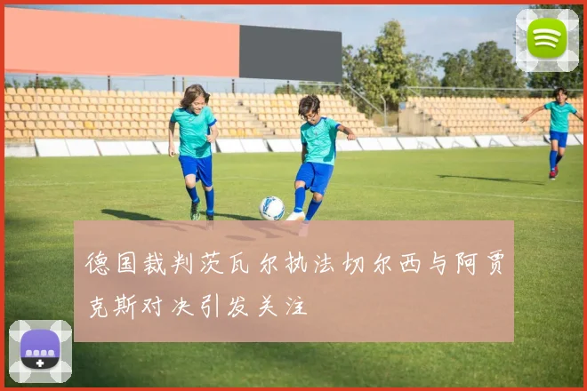 德国裁判茨瓦尔执法切尔西与阿贾克斯对决引发关注