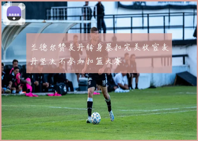 兰德尔赞麦丹转身暴扣完美收官麦丹坚决不参加扣篮大赛