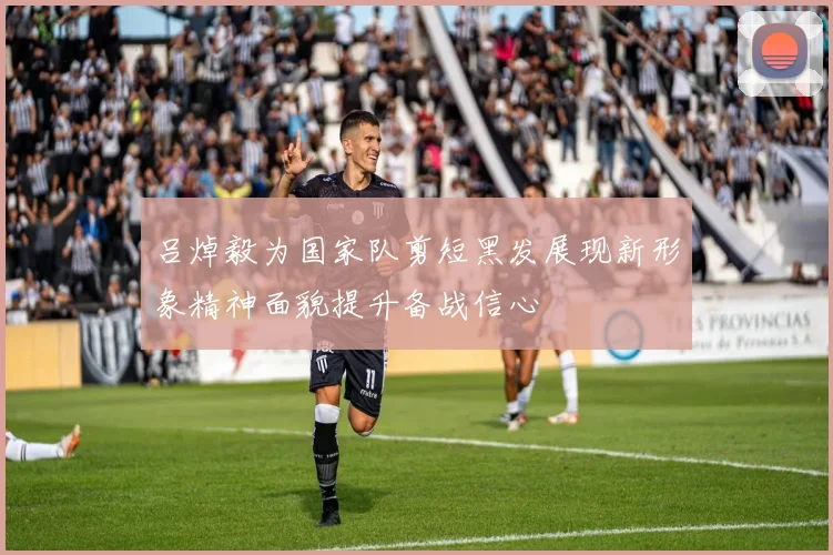 吕焯毅为国家队剪短黑发展现新形象精神面貌提升备战信心