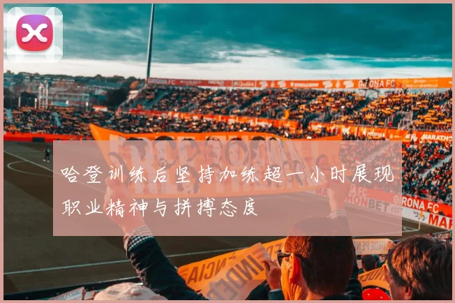 哈登训练后坚持加练超一小时展现职业精神与拼搏态度