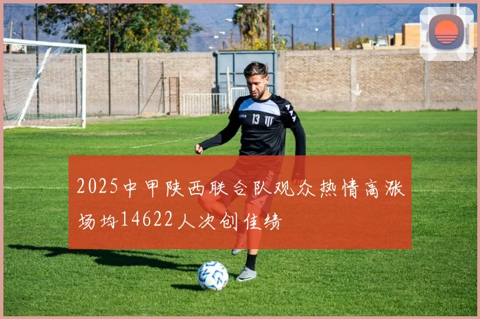 2025中甲陕西联合队观众热情高涨场均14622人次创佳绩