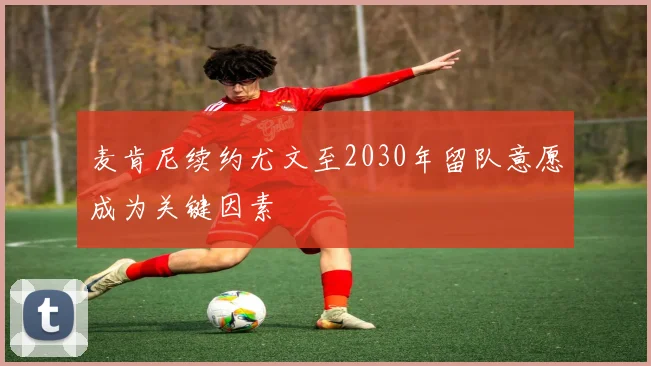 麦肯尼续约尤文至2030年留队意愿成为关键因素