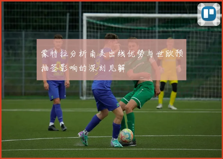 蒙特拉分析南美出线优势与世欧预抽签影响的深刻见解