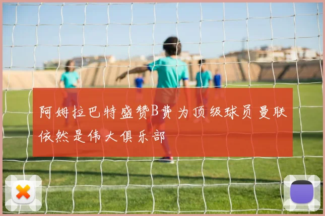 阿姆拉巴特盛赞B费为顶级球员曼联依然是伟大俱乐部