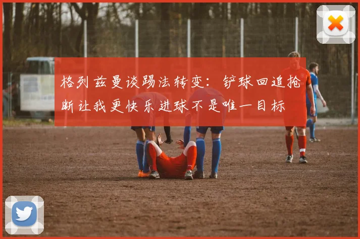 格列兹曼谈踢法转变：铲球回追抢断让我更快乐进球不是唯一目标