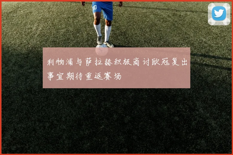 利物浦与萨拉赫积极商讨欧冠复出事宜期待重返赛场