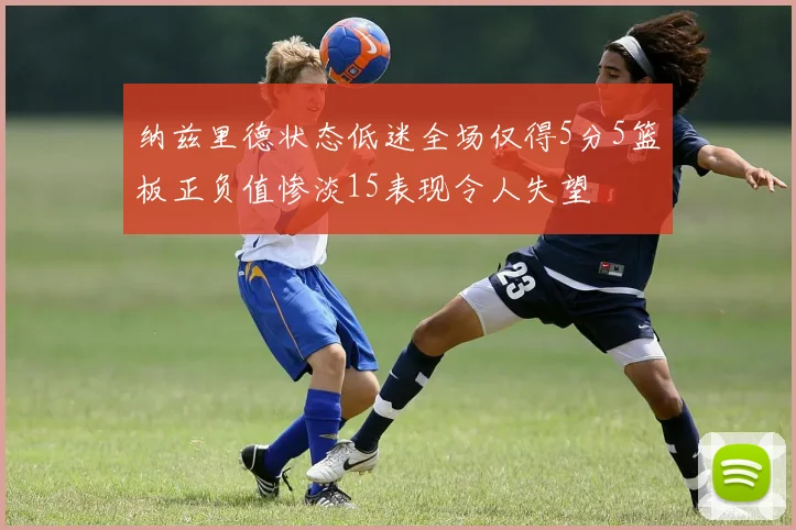 纳兹里德状态低迷全场仅得5分5篮板正负值惨淡15表现令人失望