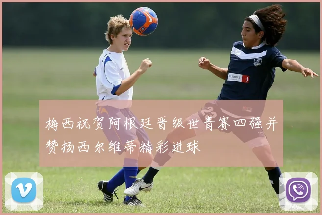 梅西祝贺阿根廷晋级世青赛四强并赞扬西尔维蒂精彩进球