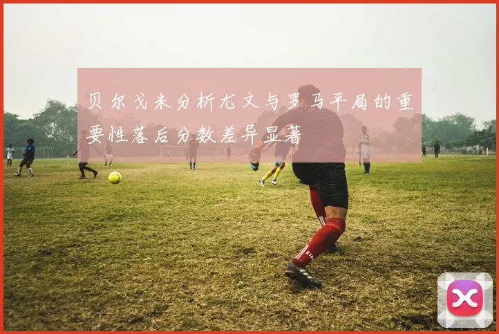 贝尔戈米分析尤文与罗马平局的重要性落后分数差异显著