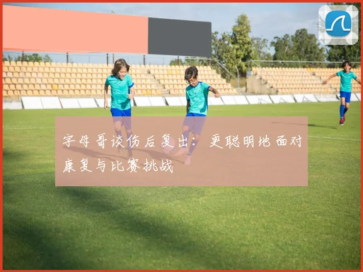 字母哥谈伤后复出：更聪明地面对康复与比赛挑战