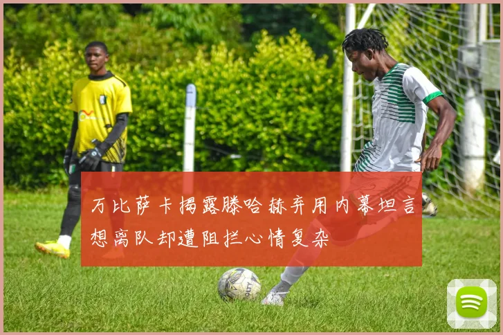 万比萨卡揭露滕哈赫弃用内幕坦言想离队却遭阻拦心情复杂