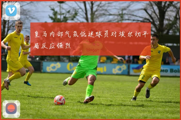 皇马内部气氛低迷球员对埃尔切平局反应强烈