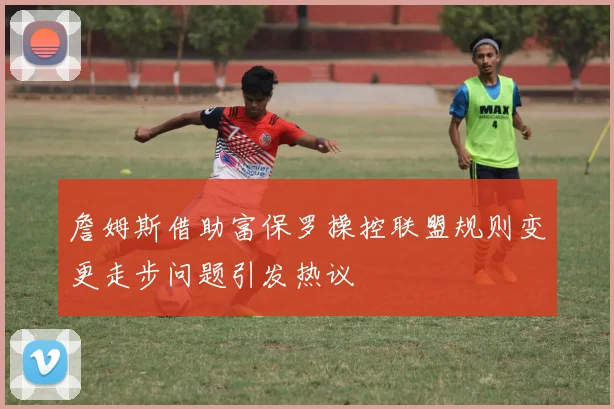 詹姆斯借助富保罗操控联盟规则变更走步问题引发热议