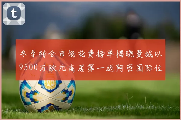 冬季转会市场花费榜单揭晓曼城以9500万欧元高居第一迈阿密国际位列第十一