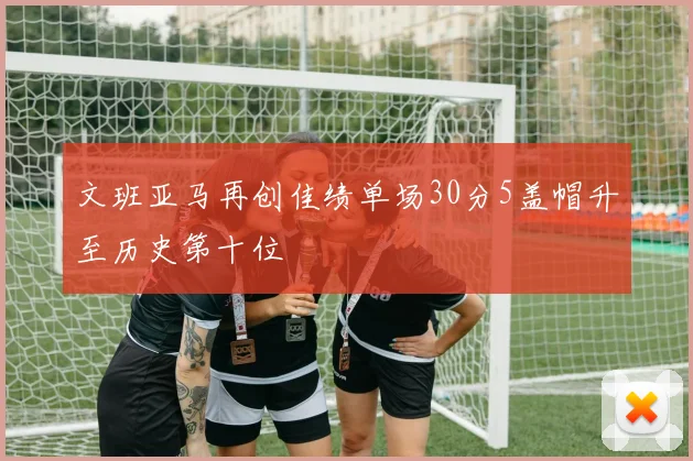 文班亚马再创佳绩单场30分5盖帽升至历史第十位