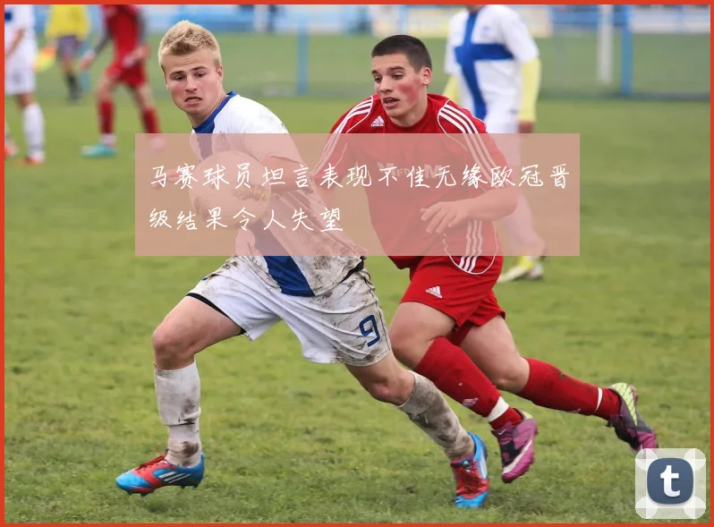 马赛球员坦言表现不佳无缘欧冠晋级结果令人失望