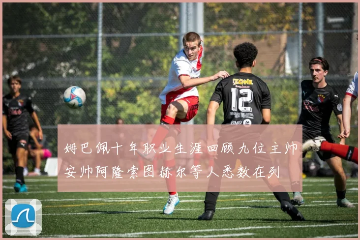 姆巴佩十年职业生涯回顾九位主帅安帅阿隆索图赫尔等人悉数在列