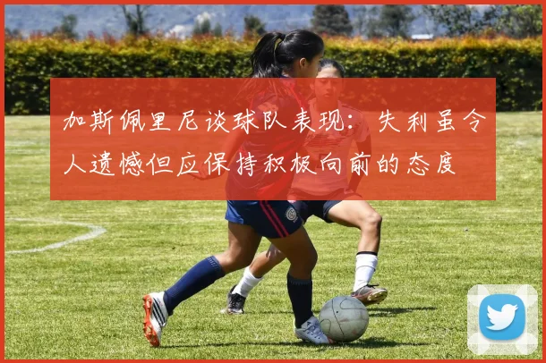 加斯佩里尼谈球队表现：失利虽令人遗憾但应保持积极向前的态度