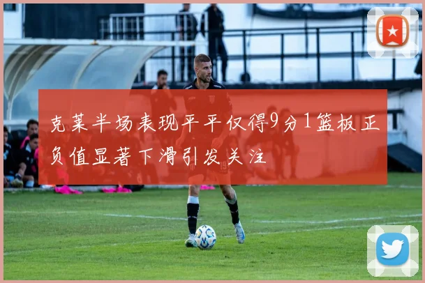 克莱半场表现平平仅得9分1篮板正负值显著下滑引发关注