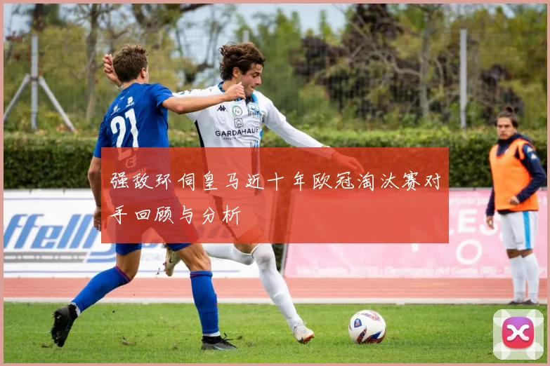 强敌环伺皇马近十年欧冠淘汰赛对手回顾与分析