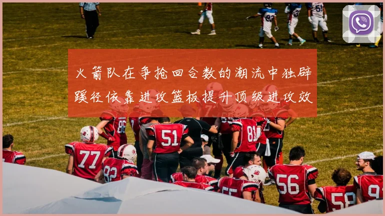 火箭队在争抢回合数的潮流中独辟蹊径依靠进攻篮板提升顶级进攻效率