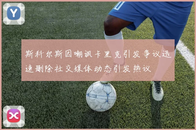 斯科尔斯因嘲讽卡里克引发争议迅速删除社交媒体动态引发热议