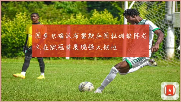 图多尔确认布雷默和图拉姆缺阵尤文在欧冠将展现强大韧性