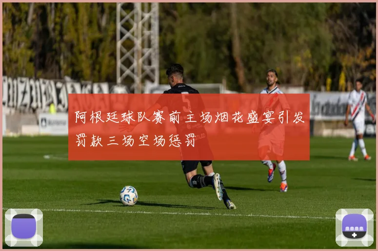 阿根廷球队赛前主场烟花盛宴引发罚款三场空场惩罚