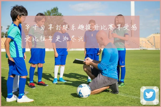 华子分享打球乐趣提升比赛享受感受比往年更加尽兴